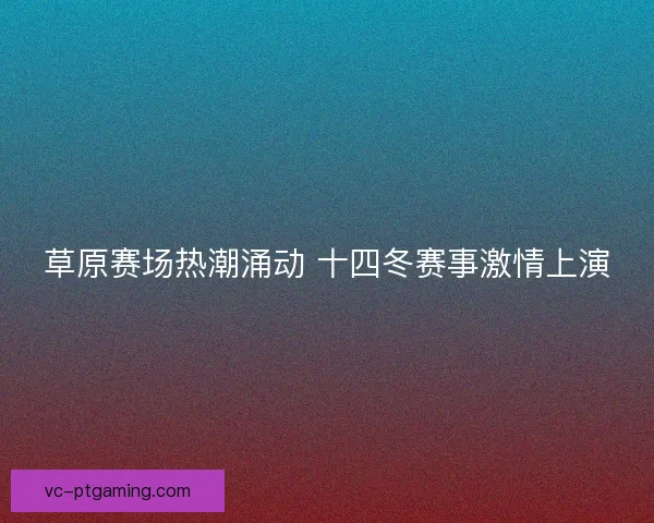 草原赛场热潮涌动 十四冬赛事激情上演 草原赛场热潮涌动 十四冬赛事激情上演