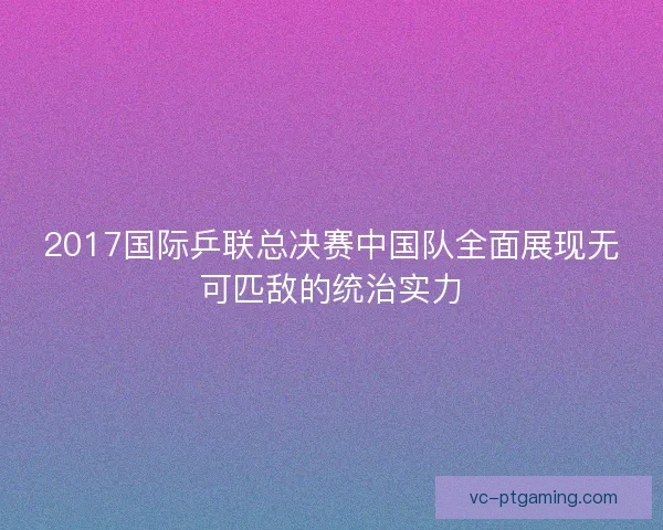 2017国际乒联总决赛中国队全面展现无可匹敌的统治实力 2017国际乒联总决赛中国队全面展现无可匹敌的统治实力