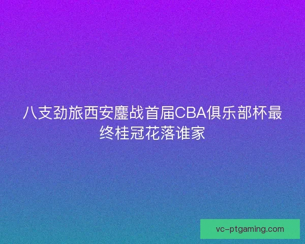 八支劲旅西安鏖战首届CBA俱乐部杯最终桂冠花落谁家