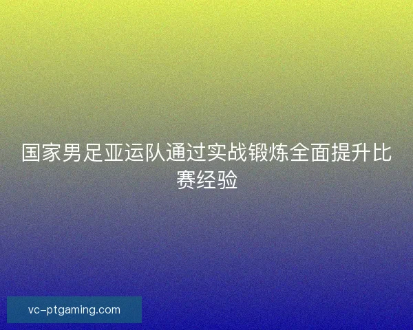国家男足亚运队通过实战锻炼全面提升比赛经验 国家男足亚运队通过实战锻炼全面提升比赛经验