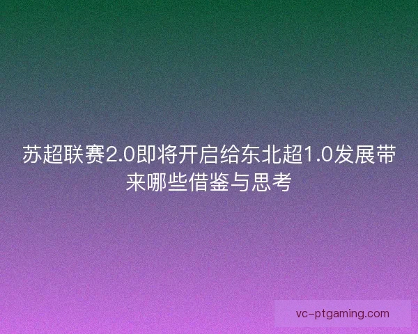 苏超联赛2.0即将开启给东北超1.0发展带来哪些借鉴与思考 苏超联赛2.0即将开启给东北超1.0发展带来哪些借鉴与思考