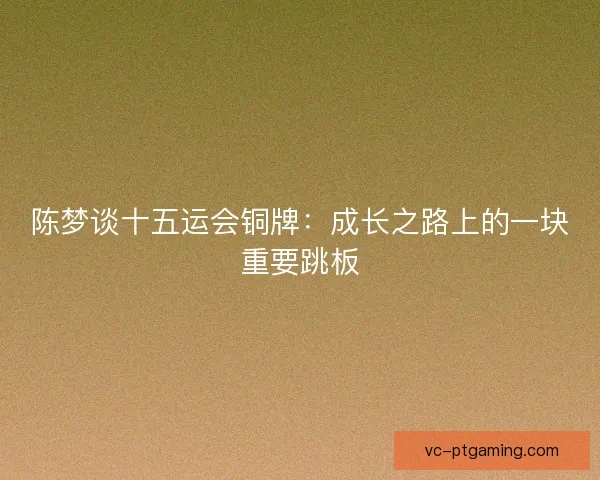陈梦谈十五运会铜牌:成长之路上的一块重要跳板 陈梦谈十五运会铜牌:成长之路上的一块重要跳板