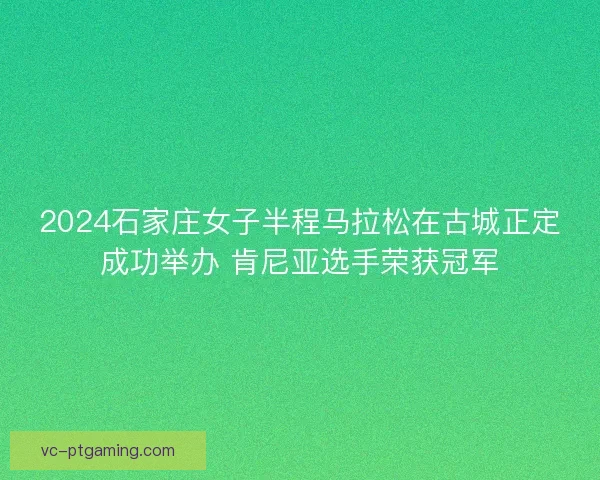 2024石家庄女子半程马拉松在古城正定成功举办 肯尼亚选手荣获冠军 2024石家庄女子半程马拉松在古城正定成功举办 肯尼亚选手荣获冠军