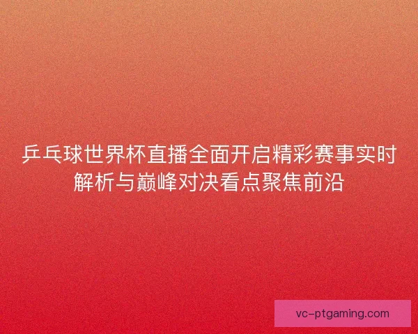 乒乓球世界杯直播全面开启精彩赛事实时解析与巅峰对决看点聚焦前沿