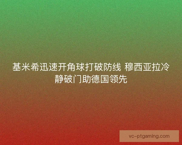 基米希迅速开角球打破防线 穆西亚拉冷静破门助德国领先