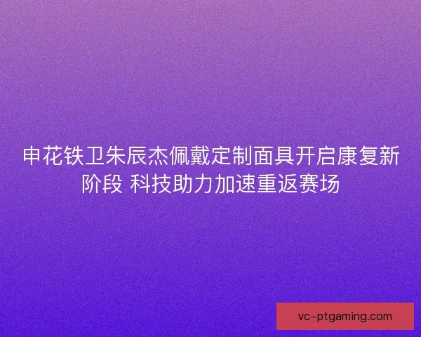 申花铁卫朱辰杰佩戴定制面具开启康复新阶段 科技助力加速重返赛场