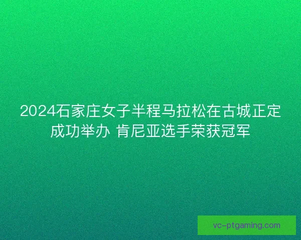 2024石家庄女子半程马拉松在古城正定成功举办 肯尼亚选手荣获冠军