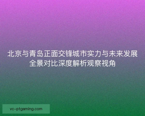 北京与青岛正面交锋城市实力与未来发展全景对比深度解析观察视角