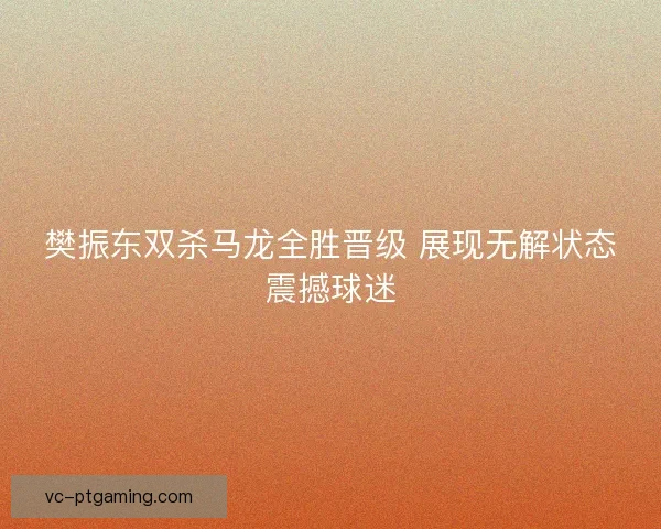 樊振东双杀马龙全胜晋级 展现无解状态震撼球迷 樊振东双杀马龙全胜晋级 展现无解状态震撼球迷