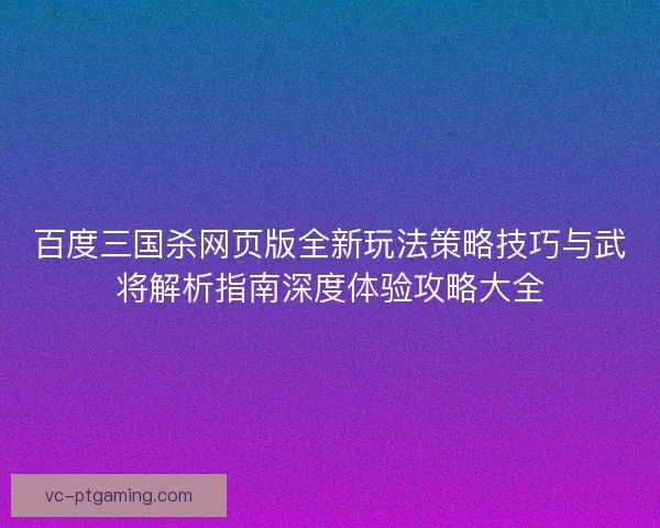 百度三国杀网页版全新玩法策略技巧与武将解析指南深度体验攻略大全 百度三国杀网页版全新玩法策略技巧与武将解析指南深度体验攻略大全