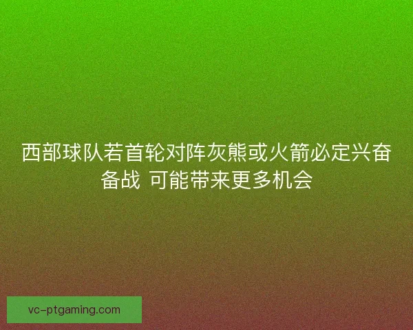 西部球队若首轮对阵灰熊或火箭必定兴奋备战 可能带来更多机会 西部球队若首轮对阵灰熊或火箭必定兴奋备战 可能带来更多机会