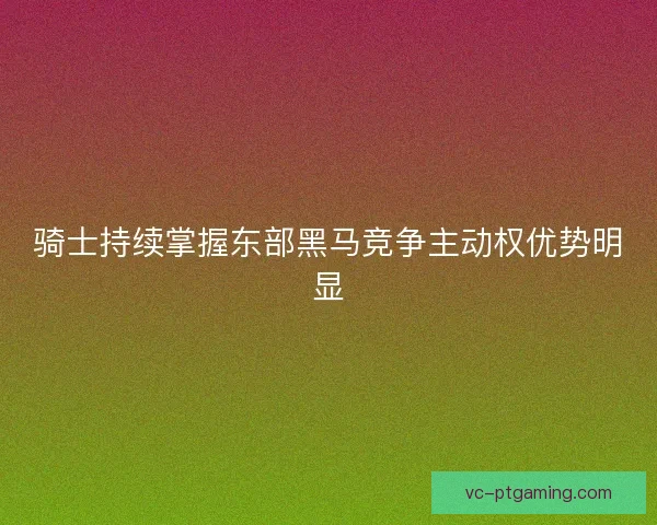 骑士持续掌握东部黑马竞争主动权优势明显