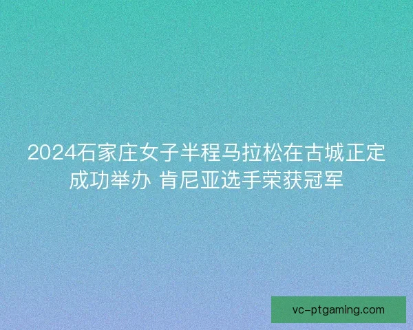 2024石家庄女子半程马拉松在古城正定成功举办 肯尼亚选手荣获冠军 2024石家庄女子半程马拉松在古城正定成功举办 肯尼亚选手荣获冠军