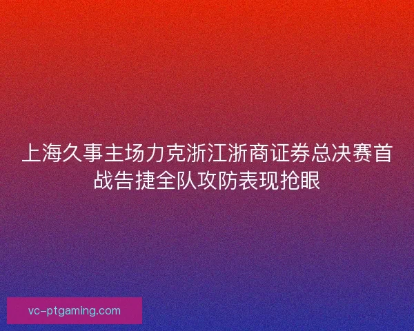 上海久事主场力克浙江浙商证券总决赛首战告捷全队攻防表现抢眼