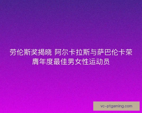 劳伦斯奖揭晓 阿尔卡拉斯与萨巴伦卡荣膺年度最佳男女性运动员