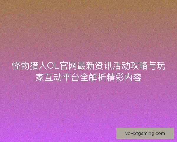 怪物猎人OL官网最新资讯活动攻略与玩家互动平台全解析精彩内容