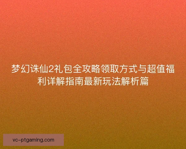 梦幻诛仙2礼包全攻略领取方式与超值福利详解指南最新玩法解析篇