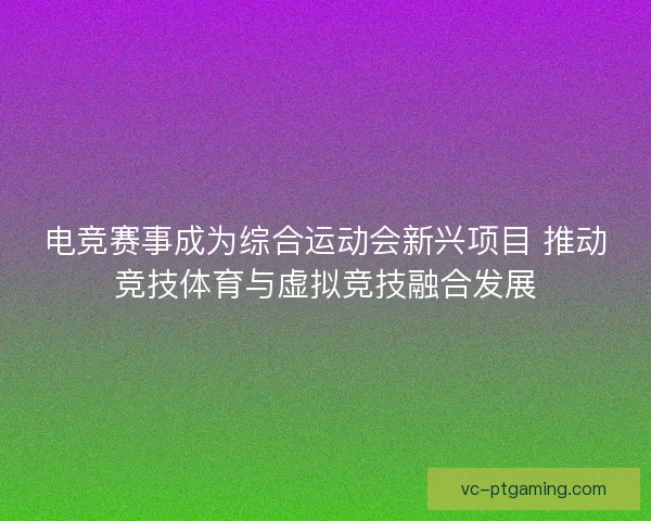 电竞赛事成为综合运动会新兴项目 推动竞技体育与虚拟竞技融合发展 电竞赛事成为综合运动会新兴项目 推动竞技体育与虚拟竞技融合发展