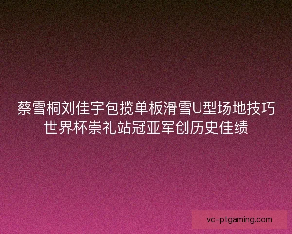 蔡雪桐刘佳宇包揽单板滑雪U型场地技巧世界杯崇礼站冠亚军创历史佳绩