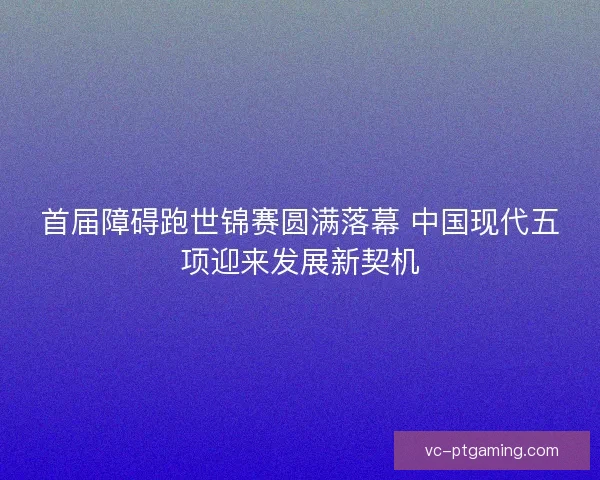 首届障碍跑世锦赛圆满落幕 中国现代五项迎来发展新契机 首届障碍跑世锦赛圆满落幕 中国现代五项迎来发展新契机