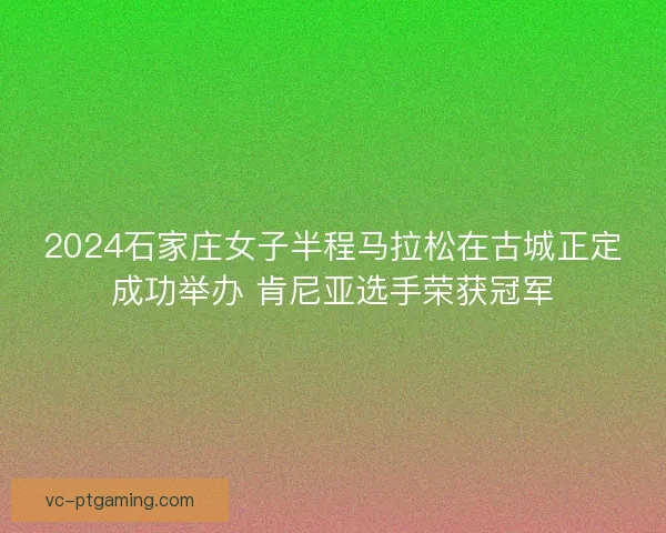 2024石家庄女子半程马拉松在古城正定成功举办 肯尼亚选手荣获冠军 2024石家庄女子半程马拉松在古城正定成功举办 肯尼亚选手荣获冠军