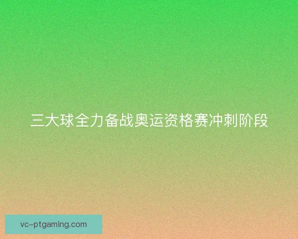 三大球全力备战奥运资格赛冲刺阶段 三大球全力备战奥运资格赛冲刺阶段