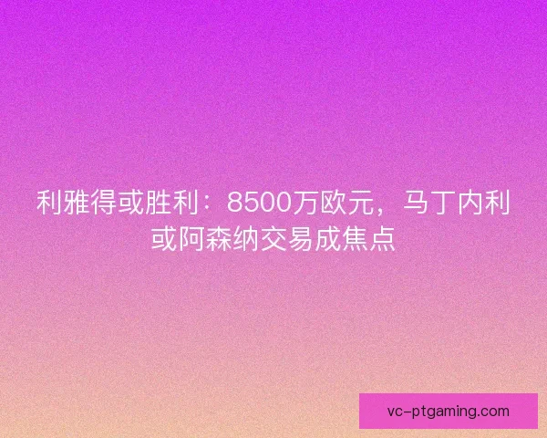 利雅得或胜利:8500万欧元,马丁内利或阿森纳交易成焦点 利雅得或胜利:8500万欧元,马丁内利或阿森纳交易成焦点