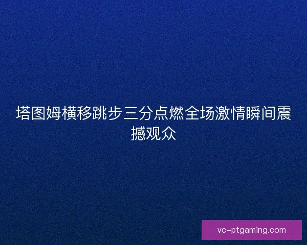 塔图姆横移跳步三分点燃全场激情瞬间震撼观众 塔图姆横移跳步三分点燃全场激情瞬间震撼观众