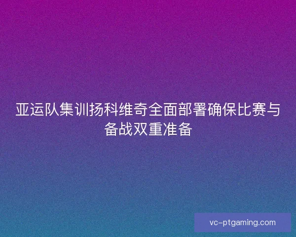 亚运队集训扬科维奇全面部署确保比赛与备战双重准备 亚运队集训扬科维奇全面部署确保比赛与备战双重准备