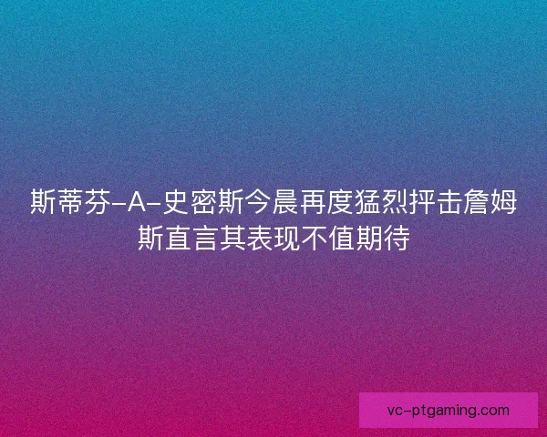 斯蒂芬-A-史密斯今晨再度猛烈抨击詹姆斯直言其表现不值期待