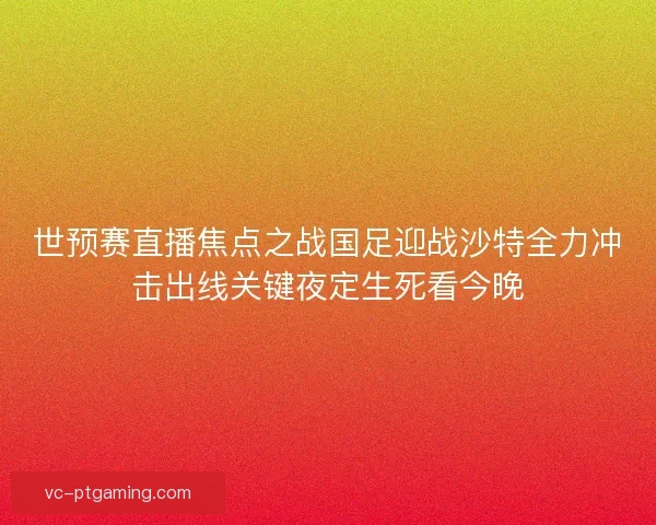 世预赛直播焦点之战国足迎战沙特全力冲击出线关键夜定生死看今晚