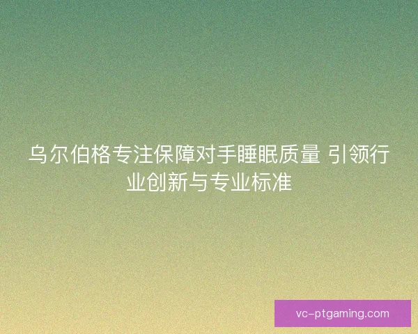 乌尔伯格专注保障对手睡眠质量 引领行业创新与专业标准