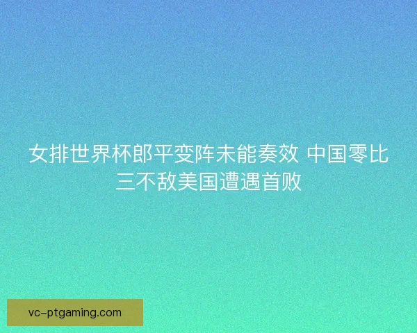 女排世界杯郎平变阵未能奏效 中国零比三不敌美国遭遇首败 女排世界杯郎平变阵未能奏效 中国零比三不敌美国遭遇首败